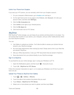 Page 197 
Tools and Calendar  185   
Unlink Your Phone  from Dropbox  
If you lose your HTC phone, y ou can remotely unlink from your Dropbox  account . 
1.  On your computer ’s  W eb brow ser, go to dropbox.com  and log in . 
2.  On the right -hand corner of any page on the  Website, click Account . (Or click your 
account name, and then click Settings.)  
3.  Click the  My Computers  tab. 
4.  Click  Unlink  to the right of your  Android  phone. 
5.  Click the  My Apps  tab. 
6.  Click the X  mark  next to...