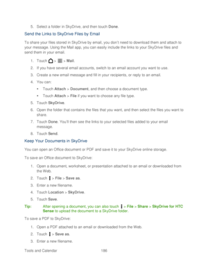 Page 198 
Tools and Calendar  186   
5.
 Se lect a folder in SkyDrive, and then touch Done . 
Send the Links to SkyDrive Files by Email  
To share your files stored in SkyDrive by email, you don’ t need to download them and attach to 
your message. Using the Mail app, you can easily include the links to your SkyDrive files and 
send them in your email.  
1.  Touch   >   >  Mail . 
2.  If you have several email accounts, switch to an email account you want to use.  
3.  Create a new email message and fill in your...