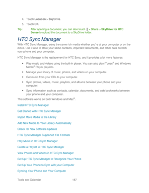 Page 199 
Tools and Calendar   187   
4.
 Touch  Location  > SkyDrive . 
5.  Touch  OK. 
Tip:   After opening a document, you can also t ouch  >  Share  > SkyDrive for HTC 
Sense  to upload the document to a SkyDrive folder.  
HTC Sync Manager  
With HTC Sync Manager, enjoy the same rich media whether you’ re at your computer or on the 
move. Use it also to store your same contacts, important documents, and  other data on both 
your phone and your computer.  
HTC Sync Manager is the replacement for HTC Sync, and...