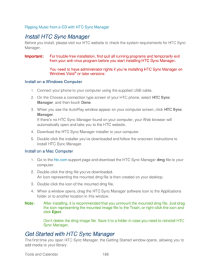 Page 200 
Tools and Calendar  188   
Ripping Music from a CD with HTC Sync Manager
 
Install HTC Sync Manager  
Before you install, please visit our HTC website to check the system requirements for HTC Sync 
Manager. 
Important:  For trouble- free installation,  first quit all running programs and temporarily exit 
from your anti -virus program before you start installing HTC Sync Manager.  
 
You need to have administrator rights if you’ re installing HTC Sync Manager on 
Windows Vista
®  or later versions:...