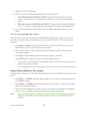 Page 201 
Tools and Calendar  189   
1.
 Open the HTC Sync Manager.  
2.  When you see the Getting Started window, you can choose to:  
   Automatically discover Media on My PC . Automatically search for all music, 
photos, and videos on your computer and add  them to your HTC Sync Manager 
library.  
   Manually Import or Add Media from My PC . Choose folders to import media files 
from. You can also import media files and playlists from other media applications.  
3.  If you chose to manually import media...