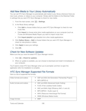 Page 202 
Tools and Calendar  190   
Add New Media to Your Library Automatically 
You can set HTC Sync Manager to automatically add media to your library whenever there are 
new music, photos, or videos on your computer. Simply add the folders to the Watched Folder 
in settings that you want HTC Sync Manager to check for new media.  
1.  From the main screen, click   >  Settings . 
2.  In the Music library settings:  
   Click  Add to choose folders that you want HTC Sync Manager  to check for new 
music files....