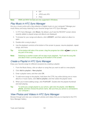 Page 203 
Tools and Calendar  191   
 GIF 
 JPEG and JPG  
  PNG  
Note:  WMA and WAV formats are only supported in Windows.  
Play Music in HTC Sync Manager  
Are you a music junkie with a big collection of digital music on your computer?  Manage your 
music library and enjoy listeni ng to your favorite songs from HTC Sync Manager.  
1.  In HTC Sync Manager, click  Music. By default, you’ ll see the RECENT screen  where 
recently added or played songs and albums are displayed.  
2.  To browse for your songs...