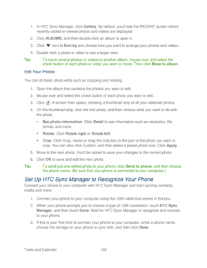 Page 204 
Tools and Calendar  192   
1.
 In HTC Sync Manager, click  Gallery. By default, you’ ll see the RECENT screen  where 
recently added or viewed photos and videos are displayed.  
2.  Click  ALBUMS , and then double- click an album to open it.  
3.  Click   next to Sort by  and choose how you want to arrange your photos and  videos. 
4.  Double- click a photo or video to see a larger view.  
Ti p:   To move several photos or videos to another albu m, mouse over and select the 
check button of each photo...