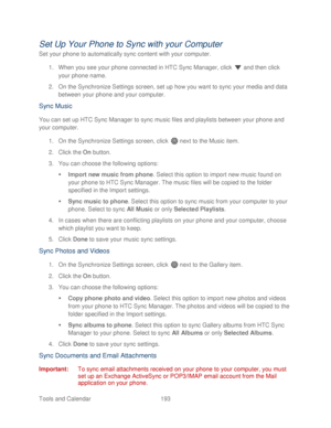 Page 205 
Tools and Calendar  193   
Set Up Your Phone to Sync with your Computer 
Set your phone to automatically sync content with your computer . 
1.  When you see your  phone connected in HTC Sync Manager, click   and then click 
your  phone  name. 
2.  On the Synchronize Settings screen, set up how you want to sync your media and data 
between  your phone  and your computer.  
Sync Music  
You can set up HTC Sync Manager to sync music files and playlists between  your phone  and 
your computer.  
1.  On the...