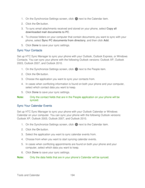 Page 206 
Tools and Calendar  194   
1.
 On the Synchronize Settings screen, click   next to the Calendar item.  
2.  Click the  On button.  
3.  To sync email attachments received and stored on your  phone, select Copy all 
downloaded mail documents to PC . 
4.  To choose folders on your computer that contain documents you want to sync  with  your 
phone, select Sync PC documents from directory , and then click Add. 
5.  Click  Done  to save your sync settings.  
Sync Your  Contacts  
Set up HTC Sync Manager to...