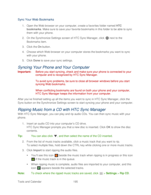 Page 207 
Tools and Calendar  195   
Sync Your  Web  Bookmarks  
1. Open  the Web browser on your computer, create a favorites folder named  HTC 
bookmarks. Make sure to save your favorite bookmarks in this folder to be able  to sync 
them with your  phone. 
2.  On the Synchronize Settings screen of HTC Sync Manager, click   next to the 
Bookmarks item.  
3.  Click the  On button.  
4.  Choose which  Web browser on your computer stores the bookmarks you want  to sync 
with  your  phone.  
5.  Click  Done  to...