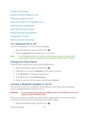 Page 209 
Tools and Calendar  197   
Change the Phone Name 
Connect a Bluetooth Headset or Car Kit
 
Reconnect a Headset or Car Kit  
Disconnect or Unpair From a Bluetooth Device 
Send Information Using Bluetooth  
Where Sent Information is Saved 
Receive Information Using Bluetooth  
Use Bluetooth FTP Server  
Share Content with Android Beam  
Turn Bluetooth On or Off 
You can turn Bluetooth on or off via the  phone settings. 
1.  Open  the Notifications panel, and then t ouch . 
2.  Touch  the Bluetooth...