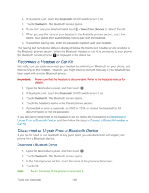 Page 210 
Tools and Calendar  198   
2.
 If Bluetooth is off, touch the  Bluetooth On/Off switch to turn it on  
3.  Touch  Bluetooth . The Bluetooth screen opens.  
4.  If you don’ t see your headset listed, touch  >  Search for phones  to refresh the list.  
5.  When you see the name of your headset in the Available  phones section, touch the 
name. Your phone  then automatically tries to pair with the headset.  
6.  If automatic pairing fails, enter the passcode supplied with your headset.  
The pairing and...