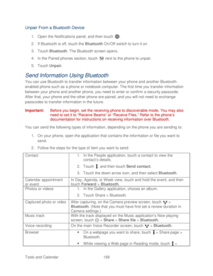 Page 211 
Tools and Calendar  199   
Unpair From a Bluetooth Device 
1. Open  the Notifications panel, and then t ouch . 
2.  If Bluetooth is  off, touch the  Bluetooth On/Off switch to turn it on  
3.  Touch  Bluetooth . The Bluetooth screen opens.  
4.  In the Paired  phones section, touch   next to the  phone to unpair.  
5.  Touch  Unpair . 
Send Information Using Bluetooth 
You can use Bluetooth to transfer information between your  phone and another Bluetooth -
enabled  phone such as a phone or notebook...