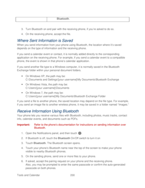 Page 212 
Tools and Calendar  200   
Bluetooth. 
 
3. Turn Bluetooth on and pair with the receiving phone, if you ’re asked to do so.  
4.  On the receiving  phone, accept the file.  
Where Sent Information is Saved  
When you send information from your phone  using Bluetooth, the location where it ’s saved 
depends on the type of information and the receiving  phone. 
If you send a calendar event or contact, it is normally added directly to the corresponding 
application on the receiving phone. For example, if...