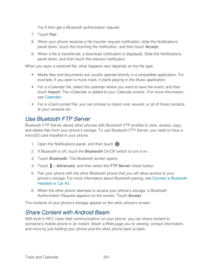 Page 213 
Tools and Calendar  201   
You
’ll then get a Bluetooth authorization request.  
7.  Touch  Pair . 
8.  When your phone  receives a file transfer request notification, slide the Notifications 
panel  down,  touch the incoming file notification, and then t ouch Accept .  
9.  When a file is transferred, a download  notification is displayed. Slide the Notifications 
panel down, and then touch the relevant notification.  
When you open a received file, w hat happens next depends on the file type:  
...