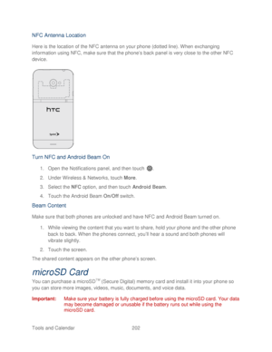 Page 214 
Tools and Calendar  202   
NFC Antenna Location 
Here is the location of the NFC antenna on your phone (dotted line). When exchanging 
information using NFC, make sure that the phone’s back panel is very close to the other NFC 
device. 
 
 
Turn NFC and Android Beam O n 
1.  Open  the Notifications panel, and then t ouch . 
2.  Under Wireless & Networks, touch  More . 
3.  Select the NFC  option, and then touch  Android Beam. 
4.  Touch  the Android Beam On/Off  switch.  
Beam C ontent  
Make sure that...