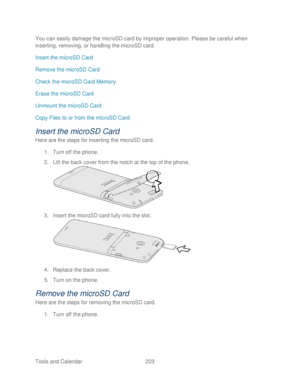 Page 215 
Tools and Calendar  203   
You can easily damage the microSD card by improper operation. Please be careful when 
inserting, removing, or handling the microSD card.
 
Insert the microSD Card  
Remove the microSD Card 
Check the microSD Card Memory  
Erase the microSD Card  
Unmount the microSD Card  
Copy Files to or from the microSD Card  
Insert the microSD Card 
Here are the steps for inserting  the microSD card.  
1.  Turn off the  phone. 
2.  Lift the back cover from the notch at the top of the...