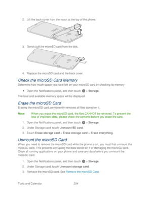 Page 216 
Tools and Calendar  204   
2.
 Lift the back cover from the notch at the top of the phone.  
 
3.  Gently pull the microSD card from the slot.  
 
4.  Re place  the microSD card and the  back cover.  
Check  the microSD Card Memory  
Determine how much space you have lef t on your microSD card by checking its memory.  
  Open  the Notifications panel, and  then touch   >  Storage.  
The total and available memory space will be displayed.  
Erase the microSD Card  
Erasing the microSD card permanently...