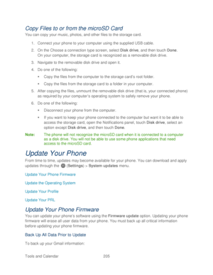 Page 217 
Tools and Calendar  205   
Copy Files to or from the microSD Card  
You can copy your music, photos, and other files to the storage card.  
1.  Connect  your phone  to your computer using the supplied  USB cable. 
2.  On the Choose a connection type screen, select  Disk drive, and then touch Done.  
On your computer, t he storage card is recognized as a removable disk  drive . 
3.  Navigate to the removable disk drive  and open it. 
4.  Do one of the following:  
   Copy  the files from the computer...