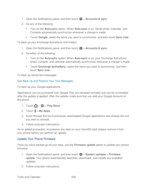 Page 218 
Tools and Calendar  206   
1.
 Open  the Notifications panel, and then t ouch  >  Accounts  & sync. 
2.  Do any of the following:  
   Turn on the  Auto-sync  option. When  Auto-sync  is  on, Gmail email, Calendar, and 
Contacts automatically synchronize whenever a change is made.  
   Touch  Google , select the ite ms you want to synchronize, and then  touch Sync now . 
To back up your Exchange ActiveSync  information: 
1.  Open  the Notifications panel, and then t ouch  >  Accounts & sync.  
2.  Do...