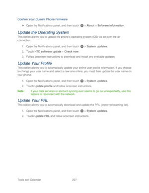 Page 219 
Tools and Calendar  207   
Confirm Your Current Phone Firmware  
 Open  the Notifications panel, and then t ouch  >  About  >  Software information.   
Update the Operating System  
This option allows you to update the phone’ s operating  system (OS) via an over -the -air 
connection.   
1.  Open  the Notifications panel, and then t ouch  >  System updates . 
2.  Touch  HTC software update  > Check now . 
3.  Follow onscreen instructions to download and install any available updates.  
Update Your...