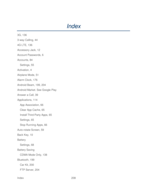 Page 220 
Index  208   
Index 
3G, 136  
3 -way Calling, 44  
4G LTE, 136  
Accessory Jack, 12  
Account Passwords, 6  
Accounts, 84  
Settings, 55  
Activation, 4  
Airplane Mode, 51 
Alarm Clock, 176  
Android Beam, 199, 204  
Android Market. See Google Play  
Answer a Call, 39  
Applications, 114  
App Association, 66  
Clear App Cache, 65  
Install Third -Party Apps, 65 
Settings, 65  
Stop Running Apps, 66  
Auto -rotate Screen, 59  
Back Key, 10  
Battery  
Settings, 68  
Battery Saving 
CDMA Mode Only,...