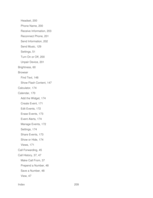 Page 221 
Index  209   
Headset, 200
 
Phone Name, 200  
Receive Information, 203  
Reconnect Phone, 201  
Send Information, 202  
Send Music, 129 
Settings, 51  
Turn On or Off, 200  
Unpair Device, 201 
Brightness, 60  
Browser  
Find Text, 148  
Show Flas h Content, 147 
Calculator, 174  
Calendar, 170  
Add the Widget, 174  
Create Event, 171  
Edit Events, 172  
Erase Events, 173  
Event Alerts, 174  
Manage Events, 172  
Settings, 174  
Share Events, 173  
Show or Hide, 174  
Views, 171  
Call Forwarding,...