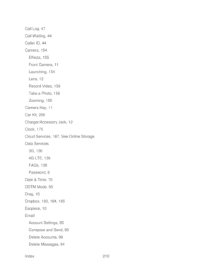 Page 222 
Index  210   
Call Log, 47
 
Call Waiting, 44  
Caller ID, 44  
Camera, 154  
Effects, 155  
Front Camera, 11  
Launching, 154  
Lens, 12  
Record Video, 156  
Take a Photo, 156  
Zooming, 155  
Camera Key, 11  
Car Kit, 200  
Charger/Accessory Jack, 12  
Clock, 175  
Cloud Services, 187, See Online Storage  
Data Services  
3G, 136  
4G LTE, 136  
FAQs, 138  
Password, 6  
Date & Time, 70  
DDTM Mode, 65  
Drag, 16  
Dropbox, 183, 184, 185  
Earpiece, 10  
Email  Account Settings, 95  
Compose and...