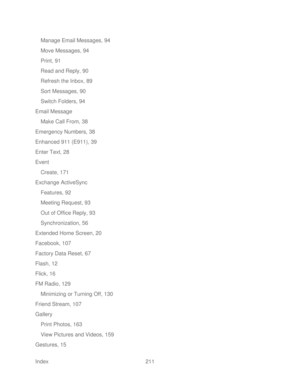 Page 223 
Index  211   
Manage Email Messages, 94
 
Move Messages, 94  
Print, 91  
Read and Reply, 90  
Refresh the Inbox, 89  
Sort Messages, 90  
Switch Folders, 94  
Email Message 
Make Call From, 38  
Emergency Numbers, 38  
Enhanced 911 (E911), 39 
Enter Text, 28  
Event  
Create, 171  
Exchange ActiveSync  
Features, 92  
Meeting Request, 93  
Out of Office Reply, 93  
Synchronization, 56 
Extended Home Screen, 20  
Facebook, 107  
Factory Data Reset, 67  
Flash, 12  
Flick, 16  
FM Radio, 129  Minimizing...