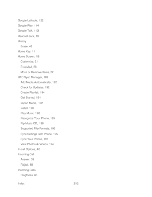 Page 224 
Index  212   
Google Latitude, 122
 
Google Play, 114  
Google Talk, 113  
Headset Jack, 12  
History  
Erase, 48  
Home Key, 11  
Home Screen, 18  
Customize, 21  
Extended, 20  
Move or Remove Items,  22 
HTC Sync Manager, 189  
Add Media Automatically, 192  
Check for Updates, 192  
Create Playlist, 194  
Get Started, 191  
Import Media, 192 
Install, 190  
Play Music, 193 
Recognize Your Phone, 195 
Rip Music CD, 198  
Supported File Formats, 193 
Sync Settings with Phone, 195  
Sync Your Phone,...