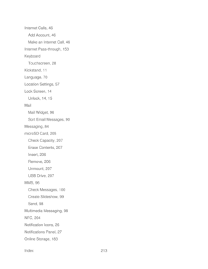 Page 225 
Index  213   
Internet Calls, 46
 
Add Account, 46  
Make an Internet Call, 46 
Internet Pass -through, 153  
Keyboard  Touchscreen, 28  
Kickstand, 11  
Language, 70  
Location Settings, 57  
Lock Screen , 14 
Unlock, 14, 15  
Mail  
Mail Widget, 96  
Sort Email Messages, 90  
Messaging, 84  
microSD Card, 205  
Check Capacity, 207  
Erase Contents, 207  
Insert, 206  
Remove, 206  
Unmount, 207  
USB Drive, 207  
MMS, 96  
Check Messages, 100  
Create Slideshow, 99  
Send, 98  
Multimedia Messaging,...