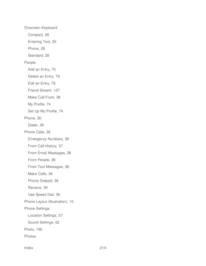 Page 226 
Index  214   
Onscreen Keyboard
 
Compact, 28  
Entering Text, 29  
Phone, 28  
Standard, 28  
People 
Add an Entry, 75  
Delete an  Entry, 79 
Edit an Entry, 79  
Friend Stream, 107  
Make Call From, 38  
My Profile, 74  
Set Up My Profile, 74  
Phone, 36  
Dialer, 36  
Phone Calls, 36  
Emergency Numbers, 38  
From Call History, 37  
From Email Messages, 38 
From People, 38  
From Text Messages, 38  
Make Cal ls, 36 
Phone Dialpad, 36  
Receive, 39 
Use Speed Dial, 38  
Phone Layout (illustration),...