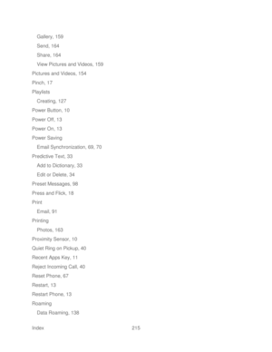Page 227 
Index  215   
Gallery, 159
 
Send, 164  
Share, 164  
View Pictures and Videos, 159  
Pictures and Videos, 154  
Pinch, 17  
Playlists  
Creating, 127  
Power Button, 10  
Power Off, 13  
Power On, 13  
Power Saving  
Email Synchronization, 69, 70  
Predictive Text, 33  
Add to Dictionary, 33  
Edit or Delete, 34  
Preset Messages, 98  
Press and Flick, 18  
Print  
Email, 91  
Printing  
Photos, 163  
Proximity Sensor, 10  
Quiet Ring on Pickup, 40  
Recent Apps Key, 11  
Reject Incoming Call, 40...