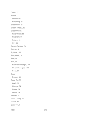 Page 228 
Index  216   
Rotate, 17
 
Scenes  
Deleting, 53  
Renaming, 53  
Screen Lock, 58  
Screen Timeout, 60  
Screen  Unlock 
Face Unlock, 58  
Password, 59  
Pattern, 58  
PIN, 58  
Security Settings, 58  
Settings, 50  
SkyDrive, 187 
Sleep Mode, 14 
Slide, 16 
SMS, 96  
Back Up Messages, 104  
Check Messages, 100  
Send, 97  
Sound  System, 63  
Sound Set, 53  
Apply, 53 
Change, 54  
Create, 54  
Delete, 54  
Speaker, 12  
Speed Dialing, 46  
Spread, 17  
Sprint 411, 7   