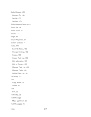 Page 229 
Index  217   
Sprint Hotspot, 150
 
Connect To, 150  
Set Up, 150  
Settings, 151  
Sprint Operator Services, 8  
Status Bar, 24  
Status Icons, 25  
Stocks, 177  
Swipe, 16 
Swype Keyboard, 31  
System Updates, 71  
Tasks, 1 79 
Back Up Tasks, 182  
Change Settings, 182  
Create, 180  
Create Task List, 182  
Link a Location, 180  
Link to Contact, 180  
Manage Task List, 182  
Manage Tasks, 181  
Unified Task List, 181  
Tethering, 153  
Text  
Copy, Paste, 35  
Select, 34  
Text  
Edit, 33  
Text...