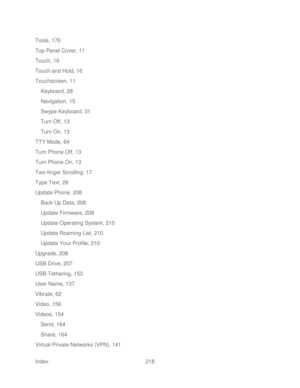 Page 230 
Index  218   
Tools, 170
 
Top Panel Cover, 11  
Touch, 16  
Touch and Hold, 16  
Touchscreen, 11  
Keyboard, 28  
Navigation, 15  
Swype Keyboard, 31  
Turn Off, 13  
Turn On, 13  
TTY Mode, 64  
Turn Phone Off, 13  
Turn Phone On, 13  
Two -finger Scrolling, 17  
Type Text, 28  
Update Phone, 208  
Back Up Data, 208  
Update Firmware, 208  
Update Operating System, 210  
Update Roaming List, 210 
Update Your Profile, 210  
Upgrade, 208  
USB Drive, 207  
USB Tethering, 153  
User Name, 137  
Vibrate,...