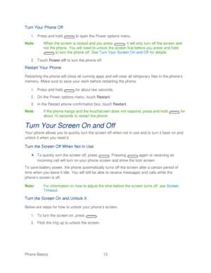 Page 25 
Phone Basics  13   
Turn Your Phone Off  
1. Press and hold   to open the  Power options menu.  
Note :  When the screen is locked and you press  , it will only turn off the screen and 
not the  phone. You will need to unlock the screen first before you press and hold 
  to turn the  phone off. See  Turn Your Screen On and Off  for details.  
2.  Touch  Power off  to turn the  phone off.  
Restart Your Phone  
Restarting the phone  will close all running apps and will clear all temporary files in the...