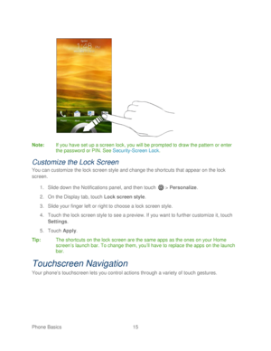 Page 27 
Phone Basics  15   
 
 
Note :  If you have set up a screen lock, you will be prompted to draw the pattern or enter 
the password or PIN. See  Security-Screen Lock . 
Customize the Lock Screen 
You can customize the lock screen style and change the shortcuts that  appear on the lock 
screen.  
1.  Slide down the Notifications panel, and then  touch  >  Personalize.  
2.  On the Display tab, touch  Lock screen style.  
3.  Slide your finger left or right to choose a lock screen style.  
4.  Touch  the...