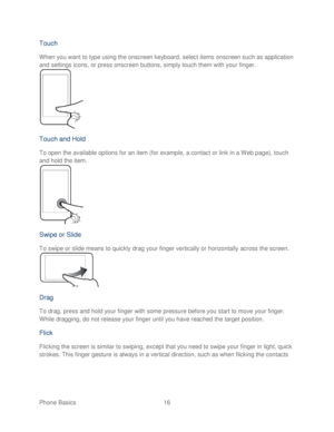 Page 28 
Phone Basics  16   
Touch  
When you want to type using the onscreen keyboard, select  items onscreen such as application 
and settings icons, or press onscreen buttons, simply touch them with your finger . 
 
Touch  and Hold  
To open the available options for an item (for example,  a contact or link in a Web page),  touch 
and hold the item.  
 
Swipe  or Slide  
To swipe or slide means to quickly drag your finger vertically or horizontally across the screen.   
 
Drag  
To drag, press and hold your...