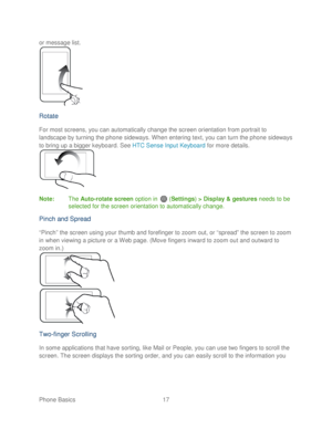 Page 29 
Phone Basics  17   
or message list.
 
 
Rotate  
For most screens, you can automatically change the screen orientation from portrait to 
landscape by turning the phone  sideways. When entering text, you can turn the phone  sideways 
to bring up a bigger keyboard. See HTC Sense Input Keyboard  for more details. 
 
Note :  The Auto -rotate screen  option  in   ( Settings)  > Display & gestures  needs to be 
selected for the screen orientation to automatically change.  
Pinch and Spread  
“Pinch” the...