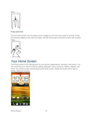 Page 30 
Phone Basics  18   
want.
 
 
Press and Flick 
On the Home screen, you can easily move a widget or icon from one screen to another. Press 
and hold the widget or icon with one finger, and flic k the screen to the new location with another 
finger.  
 
Your Home Screen  
The Home screen is the starting point for your phone’ s applications, functions, and menus. You 
can customize your H ome screen by adding application icons, shortcut s, folders, widgets, and 
more.  Your  Home screen extends beyond the...