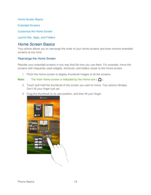 Page 31 
Phone Basics  19   
Home Screen Basics
 
Extended Screens  
Customize the Home Screen 
Launch Bar, Apps, and Folders  
Home Screen Basics 
Your phone allows you to rearrange the order of your home screens and even remove extended 
screens at any time. 
Rearrang e the Home Screen  
Reorder your extended screens in any way that fits how you use them. For example, move the 
screens with frequently used widgets, shortcuts, and folders closer to the Home screen.  
1.  Pinch the Home screen to display...