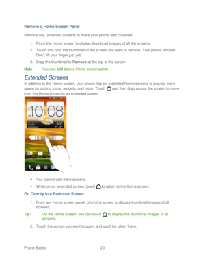 Page 32 
Phone Basics  20   
Remove a Home Screen Panel  
Remove any unwanted screens to make your phone less cluttered.  
1.  Pinch the Home screen to display thumbnail images of all the screens.  
2.  Touch and hold the thumbnail of the screen you want to remove. Your phone  vibrates. 
Don ’t lift your finger just yet.  
3.  Drag the thumbnail to Remove  at the top of the screen.  
Note :  You can add back a Home screen panel . 
Extended Screen s 
In addition to the H ome screen, your p hone has six extended...