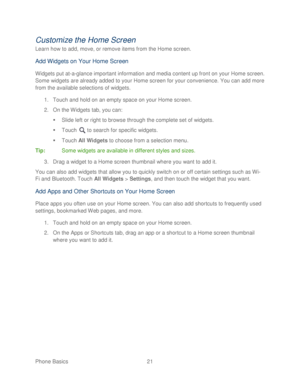 Page 33 
Phone Basics  21   
Customize the Home Screen  
Learn how to add, move, or remove items from the Home screen.  
Add Widgets on Your Home Screen  
Widgets put at-a -glance important information and media  content up front on your Home screen. 
Some widgets are already added to your Home screen for your convenience. You can add more 
from the available selections of widgets.  
1.  Touch  and hold on an empty space on your Home screen.  
2.  On the Widgets tab, you can:  
   Slide left or right to browse...