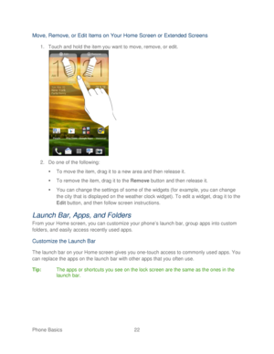 Page 34 
Phone Basics  22   
Move, Remove, or Edit  Items on Your Home Screen or Extended Screens  
1. Touch and hold the item you want to move,  remove, or edit . 
 
2.  Do one of the following:  
   To move the item, drag it to a new area and then release it.  
   To remove the item, drag it to the Remove  button and then release it.  
   You can change the settings of some of the widgets (for example, you can change 
the city that is displayed on the weather clock widget).  To edit a widget, drag it to...