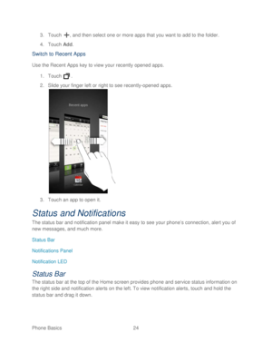 Page 36 
Phone Basics  24   
3.
 Touch  , and then select one or more apps that you want to add to the folder.  
4.  Touch  Add. 
Switch to Recent Apps  
Use the Recent Apps key to view your recently opened apps.  
1.  Touch   . 
2.  Slide your finger left or  right to see recently -opened apps . 
 
3.  Touch an app to open it.  
Status and Notifications  
The status bar and notification panel make it easy to see your phone’ s connection, alert you of 
new messages, and  much more. 
Status Bar  
Notifications...