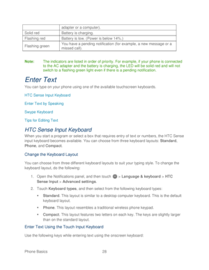 Page 40 
Phone Basics  28   
adapter or a computer). 
Solid red Battery is charging. 
Flashing red Battery is low. (Power is below 14%.) 
Flashing green You have a pending notification (for example, a new message or a 
missed call). 
 
Note:  The indicators are listed in order of priority. For example, if your phone  is connected 
to the AC adapter and the battery is charging, the LED will be solid red an d will not 
switch to a flashing green light  even if there is a pending notification.  
Enter Text 
You...