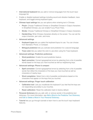 Page 42 
Phone Basics  30   

  International keyboard  lets you add or remove languages from the touch input 
language list.  
   Enable or disable keyboard settings including sound and vibration feedback, trace 
keyboard, and toggle among keyboard types.  
   Chinese  input  settings  lets you set options when entering text in Chinese.  
   Pinyin : C hoose Traditional Chinese or Simplified Chinese in Output characters. 
In Simplified Chinese, you can enable Fuzzy Pinyin Pairs.  
   Stroke:  Choose...