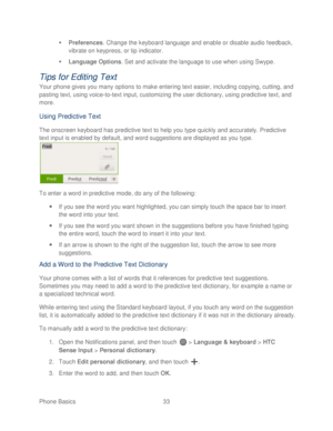 Page 45 
Phone Basics  33   

  Preferences . Change the keyboard language and enable or disable audio feedback, 
vibrate on keypress, or tip indi cator. 
   Language Options . Set  and activate the language to use when using Swype.  
Tips for Editing Text 
Your phone gives you many options to make entering text easier, including copying, cutting, and 
pasting text, using voice-to-text input,  customizing the user dictionary, using predictive text, and 
more.  
Using  Predictive Text  
The onscreen keyboard...