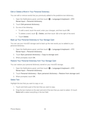 Page 46 
Phone Basics  34   
Edit or Delet e a Word in Your Personal Dictionary  
You can edit or remove words that you previously added to the predictive text dictionary.  
1.  Open the Notifications panel, and then  touch  >  Language & keyboard  > HTC 
Sense Input  >  Personal dictionary . 
2.  Touch  Edit personal dictionary . 
3.  Do one of the following:  
   To edit a word,  touch the word, enter your changes, and then touch  OK . 
   To delete a word,  touch  >  Delete ,  and then  touch  to the right...