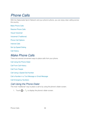 Page 48 
Phone Calls  36   
Phone Calls 
With the  Nationwide Sprint  Network and your phone’ s phone, you can enjoy clear calling across 
the country.  
Make Phone Calls  
Receive Phone Calls  
Visual Voicemail  
Voicemail (Traditional)  
Phone Call Options  
Internet Calls  
Set Up Speed Dialing  
Call History  
Make Phone Calls  
There are several convenient ways to place calls from your phone . 
Call Using the Phone Dialer  
Call From Call History  
Call From People  
Call Using a Speed Dial Number  
Call a...