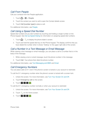 Page 50 
Phone Calls  38   
Call From People 
Call your contacts from the People application. 
1.  Touch   >   >  People . 
2.  Touch the contact  you want to call to open the Contact details screen . 
3.  Touch  Call [number type]  to place a call.  
For additional information, see People.  
Call Using a Speed Dial Number 
Speed dial numbers let you dial numbers by touching and holding a single number on the 
Phone keypad. See Set Up Speed Dialing  for information on assigning speed dial numbers.  
1.  Touch...