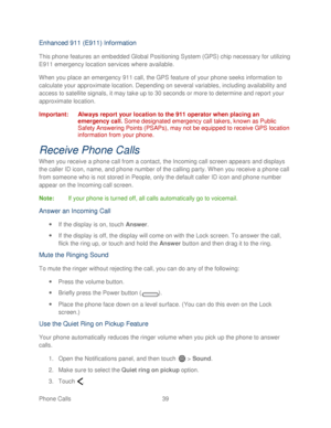 Page 51 
Phone Calls  39   
Enhanced 911 (E911) Information 
This  phone  features an embedded Global Posi tioning System (GPS) chip necessary for utilizing 
E911 emergency location services where available.  
When you place an emergency 911 call, the GPS feature of your phone  seeks information to 
calculate your approximate location. Depending on several variables , including availability and 
access to satellite signals, it may take up to 30 seconds or more to determine and report your 
approximate location....